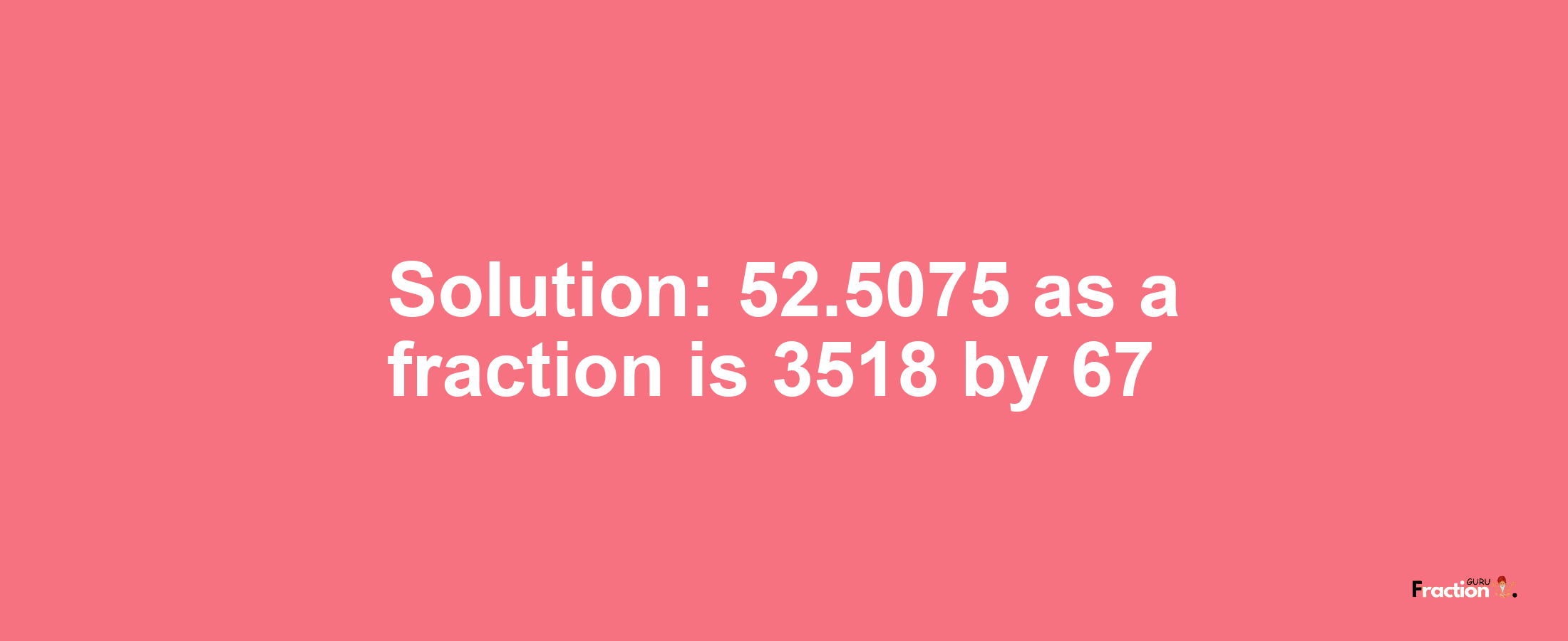Solution:52.5075 as a fraction is 3518/67